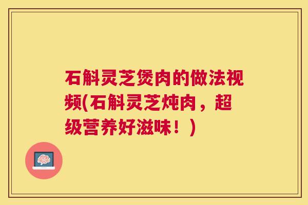 石斛灵芝煲肉的做法视频(石斛灵芝炖肉,超级营养好滋味!) 石斛灵芝煲肉的做法视频(石斛灵芝炖肉,超级营养好滋味!)