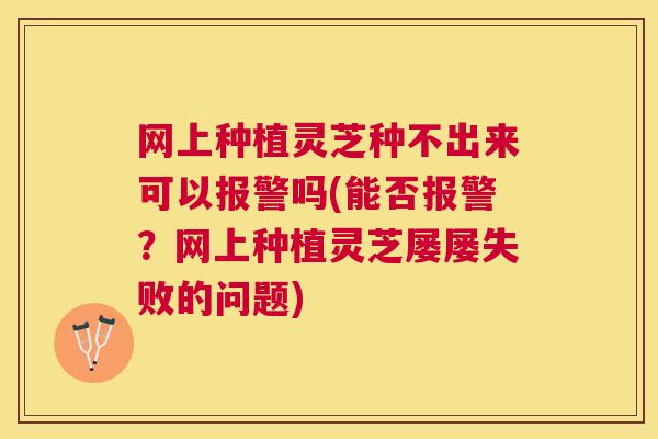 网上种植灵芝种不出来可以报警吗(能否报警？网上种植灵芝屡屡失败的问题)