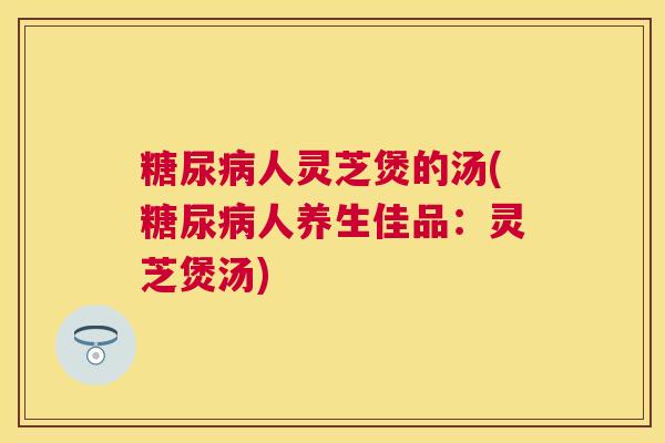 人灵芝煲的汤(人养生佳品:灵芝煲汤) 人灵芝煲的汤(人养生佳品:灵芝煲汤)