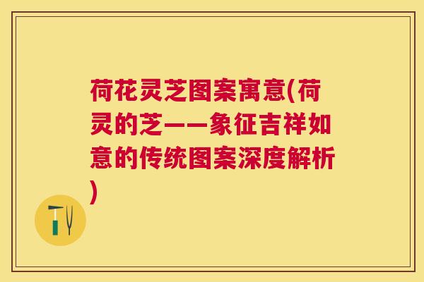 荷花灵芝图案寓意(荷灵的芝——象征吉祥如意的传统图案深度解析) 荷花灵芝图案寓意(荷灵的芝——象征吉祥如意的传统图案深度解析)