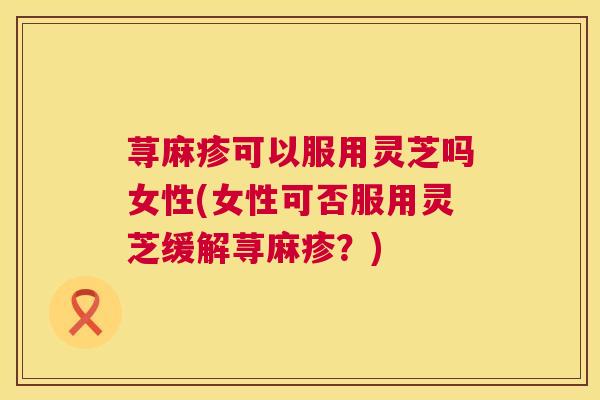 荨麻疹可以服用灵芝吗女性(女性可否服用灵芝缓解荨麻疹?) 荨麻疹可以服用灵芝吗女性(女性可否服用灵芝缓解荨麻疹?)