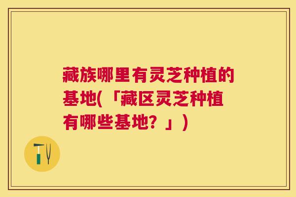 藏族哪里有灵芝种植的基地(「藏区灵芝种植有哪些基地?」) 藏族哪里有灵芝种植的基地(「藏区灵芝种植有哪些基地?」)