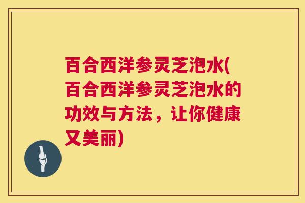 百合西洋参灵芝泡水(百合西洋参灵芝泡水的功效与方法,让你健康又美丽) 百合西洋参灵芝泡水(百合西洋参灵芝泡水的功效与方法,让你健康又美丽)