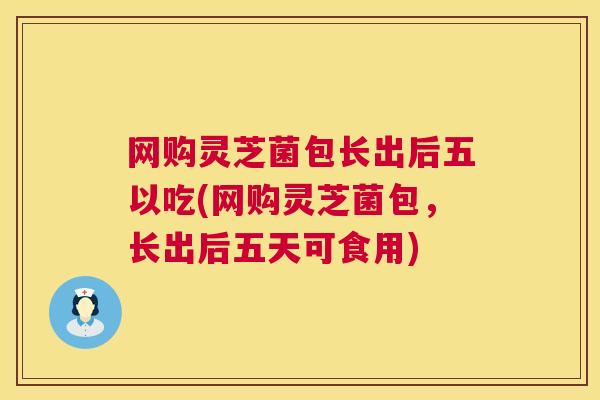 网购灵芝菌包长出后五以吃(网购灵芝菌包，长出后五天可食用)