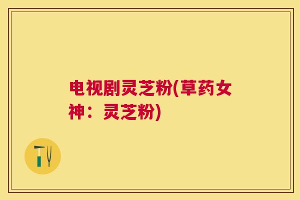 电视剧灵芝粉(草药女神:灵芝粉) 电视剧灵芝粉(草药女神:灵芝粉)
