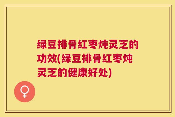 绿豆排骨红枣炖灵芝的功效(绿豆排骨红枣炖灵芝的健康好处) 绿豆排骨红枣炖灵芝的功效(绿豆排骨红枣炖灵芝的健康好处)