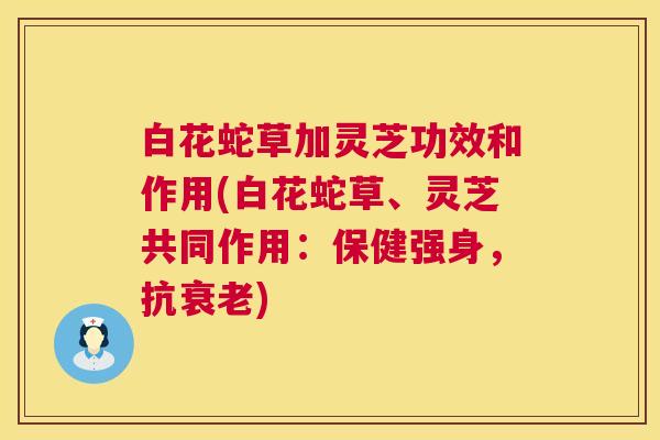 白花蛇草加灵芝功效和作用(白花蛇草、灵芝共同作用:保健强身,抗) 白花蛇草加灵芝功效和作用(白花蛇草、灵芝共同作用:保健强身,抗)