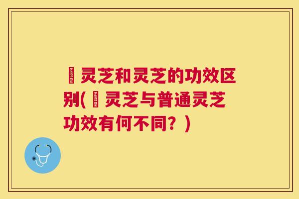 艼灵芝和灵芝的功效区别(艼灵芝与普通灵芝功效有何不同？)