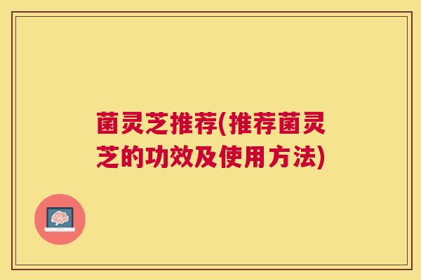 菌灵芝推荐(推荐菌灵芝的功效及使用方法) 菌灵芝推荐(推荐菌灵芝的功效及使用方法)