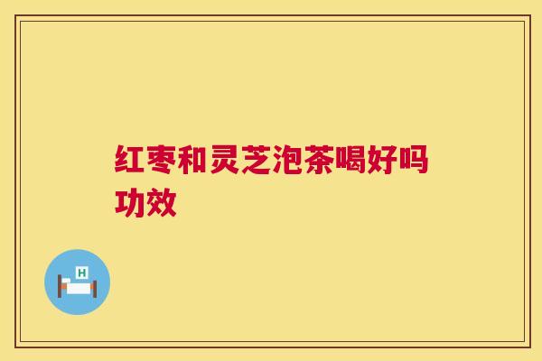 红枣和灵芝泡茶喝好吗功效 红枣和灵芝泡茶喝好吗功效