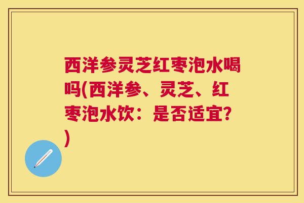 西洋参灵芝红枣泡水喝吗(西洋参、灵芝、红枣泡水饮:是否适宜?) 西洋参灵芝红枣泡水喝吗(西洋参、灵芝、红枣泡水饮:是否适宜?)