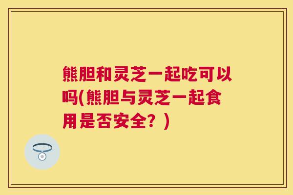 熊胆和灵芝一起吃可以吗(熊胆与灵芝一起食用是否安全?) 熊胆和灵芝一起吃可以吗(熊胆与灵芝一起食用是否安全?)
