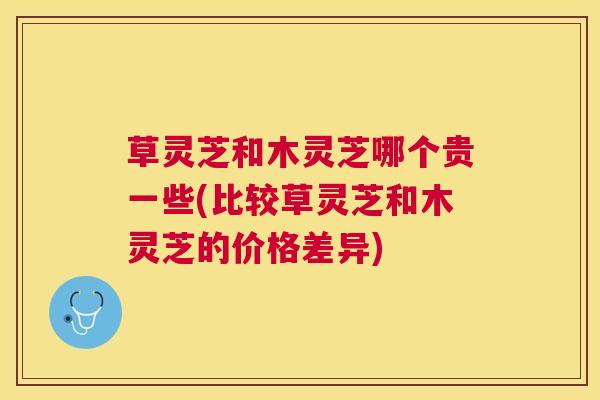 草灵芝和木灵芝哪个贵一些(比较草灵芝和木灵芝的价格差异) 草灵芝和木灵芝哪个贵一些(比较草灵芝和木灵芝的价格差异)