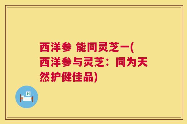 西洋参 能同灵芝一(西洋参与灵芝:同为天然护健佳品) 西洋参 能同灵芝一(西洋参与灵芝:同为天然护健佳品)