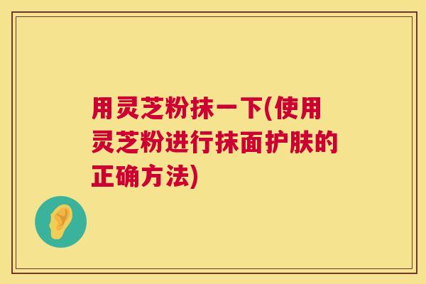 用灵芝粉抹一下(使用灵芝粉进行抹面护肤的正确方法) 用灵芝粉抹一下(使用灵芝粉进行抹面护肤的正确方法)