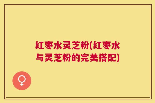 红枣水灵芝粉(红枣水与灵芝粉的完美搭配) 红枣水灵芝粉(红枣水与灵芝粉的完美搭配)