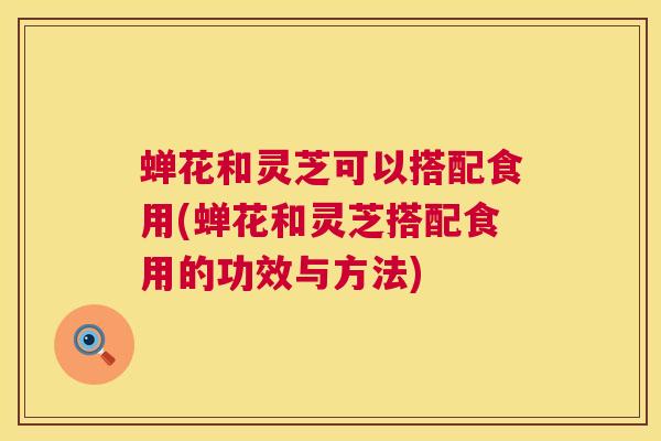 蝉花和灵芝可以搭配食用(蝉花和灵芝搭配食用的功效与方法) 蝉花和灵芝可以搭配食用(蝉花和灵芝搭配食用的功效与方法)