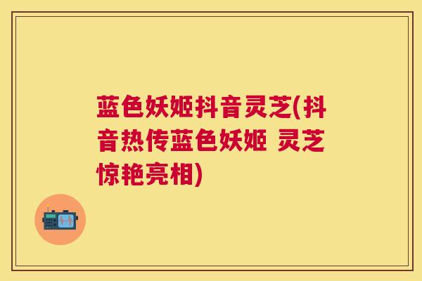 蓝色妖姬抖音灵芝(抖音热传蓝色妖姬 灵芝惊艳亮相) 蓝色妖姬抖音灵芝(抖音热传蓝色妖姬 灵芝惊艳亮相)