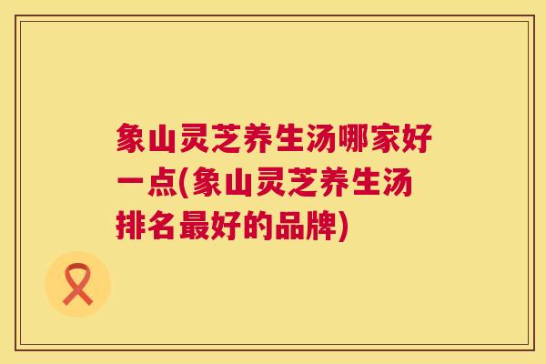 象山灵芝养生汤哪家好一点(象山灵芝养生汤排名好的品牌) 象山灵芝养生汤哪家好一点(象山灵芝养生汤排名好的品牌)