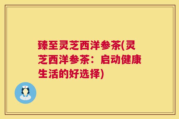 臻至灵芝西洋参茶(灵芝西洋参茶:启动健康生活的好选择) 臻至灵芝西洋参茶(灵芝西洋参茶:启动健康生活的好选择)