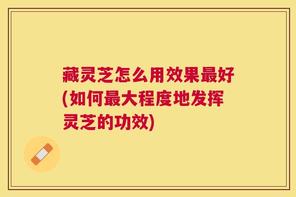 藏灵芝怎么用效果好(如何大程度地发挥灵芝的功效) 藏灵芝怎么用效果好(如何大程度地发挥灵芝的功效)