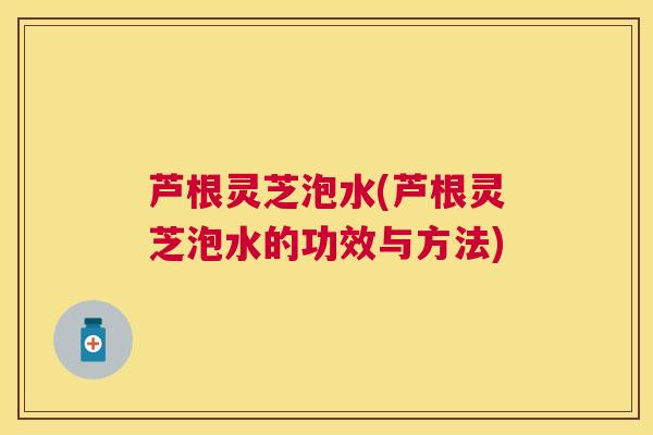 芦根灵芝泡水(芦根灵芝泡水的功效与方法) 芦根灵芝泡水(芦根灵芝泡水的功效与方法)