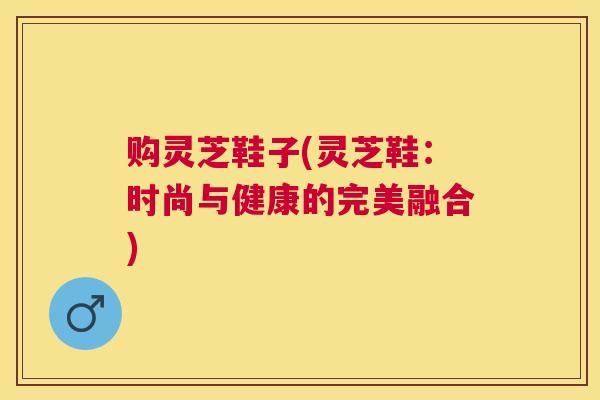 购灵芝鞋子(灵芝鞋:时尚与健康的完美融合) 购灵芝鞋子(灵芝鞋:时尚与健康的完美融合)