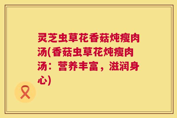 灵芝虫草花香菇炖瘦肉汤(香菇虫草花炖瘦肉汤:营养丰富,滋润身心) 灵芝虫草花香菇炖瘦肉汤(香菇虫草花炖瘦肉汤:营养丰富,滋润身心)