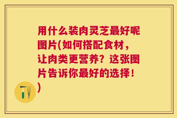 用什么装肉灵芝好呢图片(如何搭配食材,让肉类更营养?这张图片告诉你好的选择!) 用什么装肉灵芝好呢图片(如何搭配食材,让肉类更营养?这张图片告诉你好的选择!)