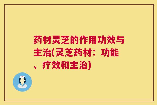 药材灵芝的作用功效与主(灵芝药材:功能、疗效和主) 药材灵芝的作用功效与主(灵芝药材:功能、疗效和主)