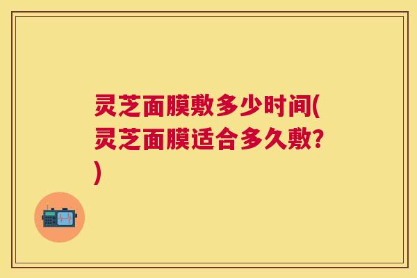 灵芝面膜敷多少时间(灵芝面膜适合多久敷?) 灵芝面膜敷多少时间(灵芝面膜适合多久敷?)