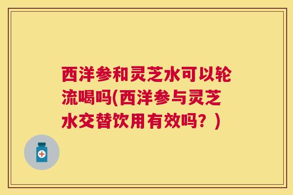 西洋参和灵芝水可以轮流喝吗(西洋参与灵芝水交替饮用有效吗?) 西洋参和灵芝水可以轮流喝吗(西洋参与灵芝水交替饮用有效吗?)