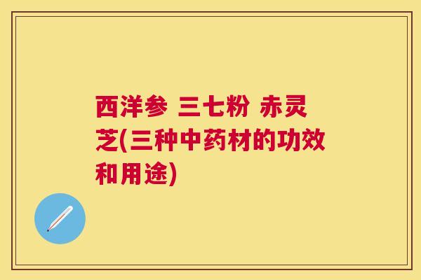 西洋参 三七粉 赤灵芝(三种材的功效和用途) 西洋参 三七粉 赤灵芝(三种材的功效和用途)