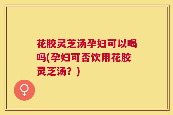 花胶灵芝汤孕妇可以喝吗(孕妇可否饮用花胶灵芝汤?) 花胶灵芝汤孕妇可以喝吗(孕妇可否饮用花胶灵芝汤?)