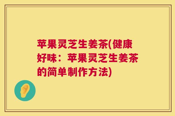 苹果灵芝生姜茶(健康好味:苹果灵芝生姜茶的简单制作方法) 苹果灵芝生姜茶(健康好味:苹果灵芝生姜茶的简单制作方法)