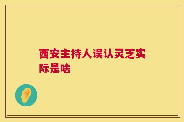 西安主持人误认灵芝实际是啥 西安主持人误认灵芝实际是啥