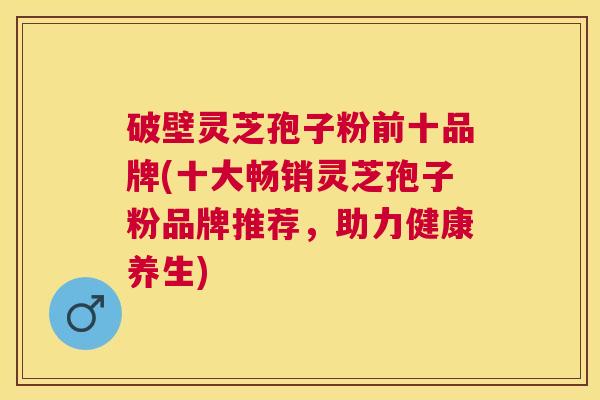 破壁灵芝孢子粉前十品牌(十大畅销灵芝孢子粉品牌推荐,助力健康养生) 破壁灵芝孢子粉前十品牌(十大畅销灵芝孢子粉品牌推荐,助力健康养生)