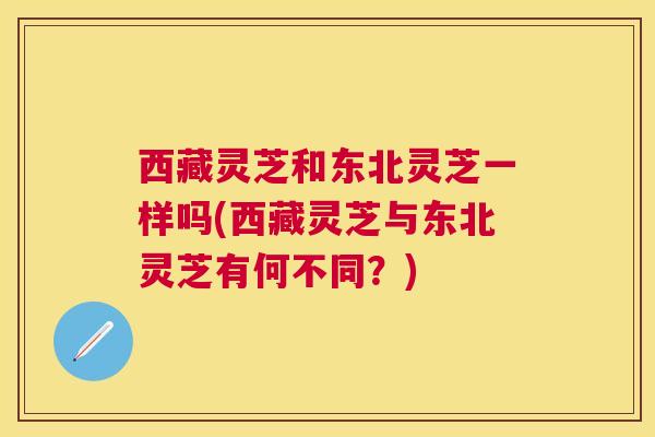 西藏灵芝和东北灵芝一样吗(西藏灵芝与东北灵芝有何不同?) 西藏灵芝和东北灵芝一样吗(西藏灵芝与东北灵芝有何不同?)