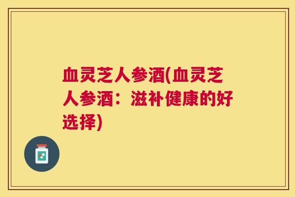 灵芝人参酒(灵芝人参酒:滋补健康的好选择) 灵芝人参酒(灵芝人参酒:滋补健康的好选择)