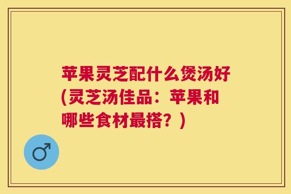 苹果灵芝配什么煲汤好(灵芝汤佳品:苹果和哪些食材搭?) 苹果灵芝配什么煲汤好(灵芝汤佳品:苹果和哪些食材搭?)