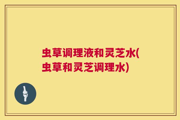 虫草调理液和灵芝水(虫草和灵芝调理水) 虫草调理液和灵芝水(虫草和灵芝调理水)