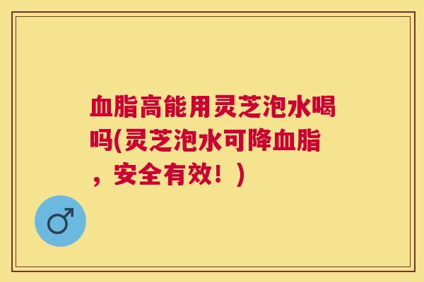 高能用灵芝泡水喝吗(灵芝泡水可降,安全有效!) 高能用灵芝泡水喝吗(灵芝泡水可降,安全有效!)