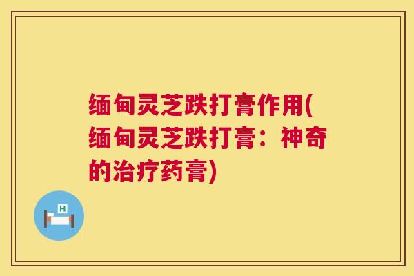缅甸灵芝跌打膏作用(缅甸灵芝跌打膏:神奇的药膏) 缅甸灵芝跌打膏作用(缅甸灵芝跌打膏:神奇的药膏)