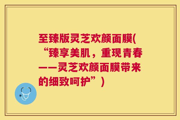 至臻版灵芝欢颜面膜(“臻享美肌,重现青春——灵芝欢颜面膜带来的细致呵护”) 至臻版灵芝欢颜面膜(“臻享美肌,重现青春——灵芝欢颜面膜带来的细致呵护”)