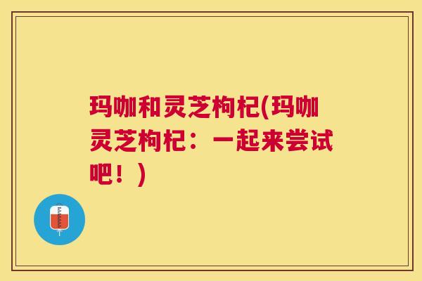 玛咖和灵芝枸杞(玛咖灵芝枸杞:一起来尝试吧!) 玛咖和灵芝枸杞(玛咖灵芝枸杞:一起来尝试吧!)
