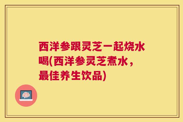 西洋参跟灵芝一起烧水喝(西洋参灵芝煮水,佳养生饮品) 西洋参跟灵芝一起烧水喝(西洋参灵芝煮水,佳养生饮品)