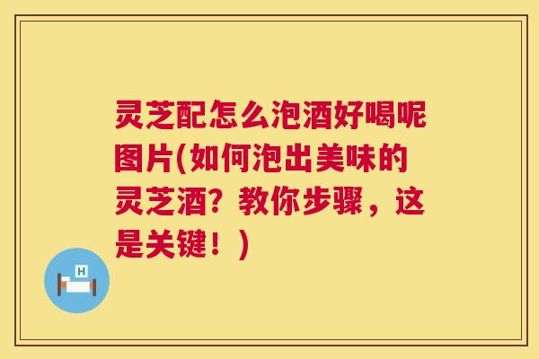 灵芝配怎么泡酒好喝呢图片(如何泡出美味的灵芝酒?教你步骤,这是关键!) 灵芝配怎么泡酒好喝呢图片(如何泡出美味的灵芝酒?教你步骤,这是关键!)