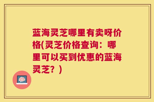 蓝海灵芝哪里有卖呀价格(灵芝价格查询：哪里可以买到优惠的蓝海灵芝？)