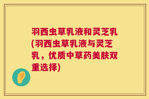羽西虫草乳液和灵芝乳(羽西虫草乳液与灵芝乳,优质中草药美肤双重选择) 羽西虫草乳液和灵芝乳(羽西虫草乳液与灵芝乳,优质中草药美肤双重选择)