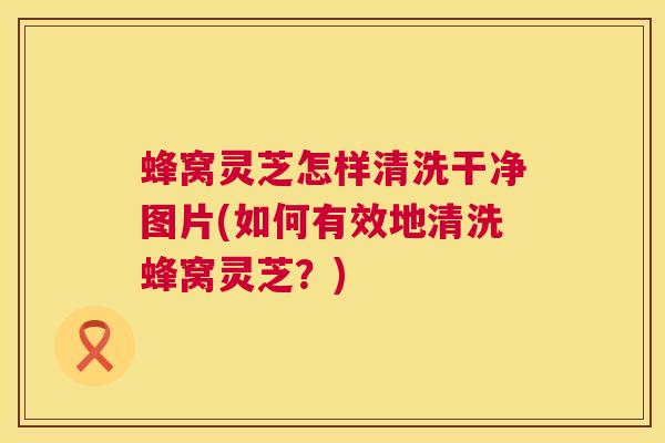 蜂窝灵芝怎样清洗干净图片(如何有效地清洗蜂窝灵芝?) 蜂窝灵芝怎样清洗干净图片(如何有效地清洗蜂窝灵芝?)